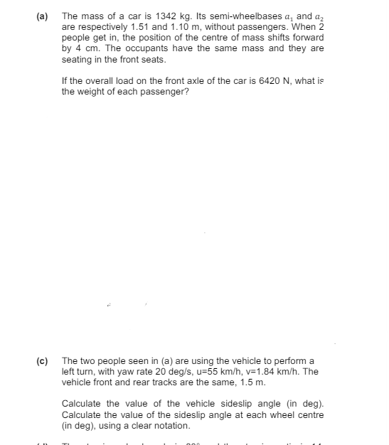 (a) The mass of a car is 1342 kg. Its semi-wheelbases a₁ and a₂
are respectively 1.51 and 1.10 m, without passengers. When 2
people get in, the position of the centre of mass shifts forward
by 4 cm. The occupants have the same mass and they are
seating in the front seats.
If the overall load on the front axle of the car is 6420 N, what is
the weight of each passenger?
(c) The two people seen in (a) are using the vehicle to perform a
left turn, with yaw rate 20 deg/s, u=55 km/h, v=1.84 km/h. The
vehicle front and rear tracks are the same, 1.5 m.
Calculate the value of the vehicle sideslip angle (in deg).
Calculate the value of the sideslip angle at each wheel centre
(in deg), using a clear notation.