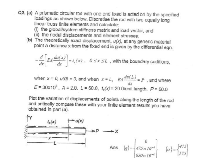 Q3. (a) A prismatic circular rod with one end fixed is acted on by the specified
loadings as shown below. Discretise the rod with two equally long
linear truss finite elements and calculate:
(i) the global/system stiffness matrix and load vector, and
(ii) the nodal displacements and element stresses.
(b) The theoretically exact displacement, u(x), at any generic material
point a distance x from the fixed end is given by the differential eqn.
dx
EA-
du(x)]=1,(x), 0≤x≤L, with the boundary coditions,
when x = 0, u(0) = 0, and when x = L, EA du(L) = P, and where
dx
E=30x106, A 2.0, L=60.0, ts(x) = 20.0/unit length, P = 50.0
Plot the variation of displacements of points along the length of the rod
and critically compare these with your finite element results you have
obtained in part (a).
ts(x)
+u(x)
PX
475
Ans. 475x10
650×10-