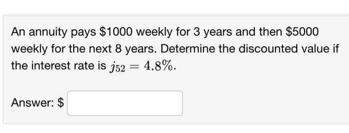 An annuity pays $1000 weekly for 3 years and then $5000
weekly for the next 8 years. Determine the discounted value if
the interest rate is j52 = 4.8%.
Answer: $