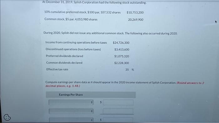 At December 31, 2019, Splish Corporation had the following stock outstanding.
10% cumulative preferred stock, $100 par, 107,532 shares $10,753,200
Common stock, $5 par. 4,053,980 shares
20,269,900
During 2020, Splish did not issue any additional common stock. The following also occurred during 2020.
Income from continuing operations before taxes
Discontinued operations (loss before taxes)
Preferred dividends declared
Common dividends declared
Effective tax rate
$24,726,300
$3,413,600
$1,075,320
$2,228,300
35 %
Compute earnings per share data as it should appear in the 2020 income statement of Splish Corporation. (Round answers to 2
decimal places, e.g. 1.48.)
Earnings Per Share