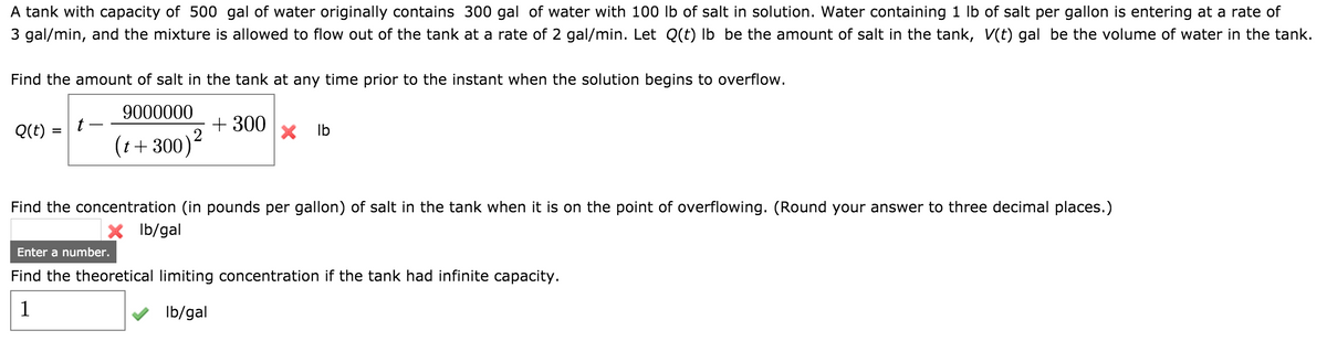 A tank with capacity of 500 gal of water originally contains 300 gal of water with 100 lb of salt in solution. Water containing 1 lb of salt per gallon is entering at a rate of
3 gal/min, and the mixture is allowed to flow out of the tank at a rate of 2 gal/min. Let Q(t) lb be the amount of salt in the tank, V(t) gal be the volume of water in the tank.
Find the amount of salt in the tank at any time prior to the instant when the solution begins to overflow.
9000000
(t+300) ²
Q(t)
=
t-
+ 300
lb
Find the concentration (in pounds per gallon) of salt in the tank when it is on the point of overflowing. (Round your answer to three decimal places.)
X lb/gal
Enter a number.
Find the theoretical limiting concentration if the tank had infinite capacity.
1
lb/gal