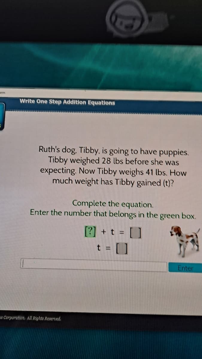 em
Write One Step Addition Equations
Ruth's dog, Tibby, is going to have puppies.
Tibby weighed 28 lbs before she was
expecting. Now Tibby weighs 41 lbs. How
much weight has Tibby gained (t)?
Complete the equation.
Enter the number that belongs in the green box.
[?] + t = [ ]
t = [ ]
%3D
Enter
is Corporation, All Rights Reserved.
