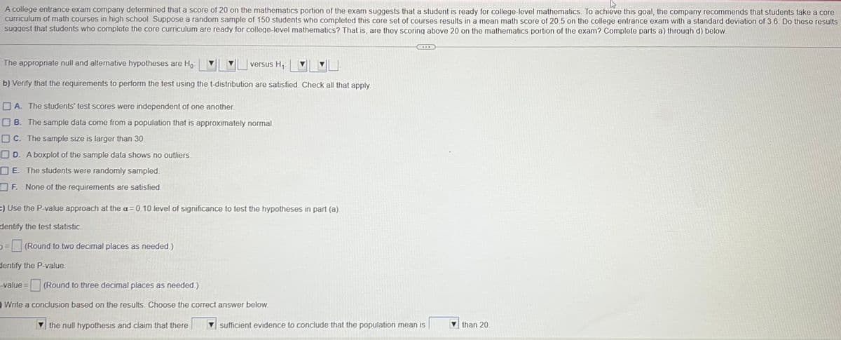 A college entrance exam company determined that a score of 20 on the mathematics portion of the exam suggests that a student is ready for college-level mathematics. To achieve this goal, the company recommends that students take a core
curriculum of math courses in high school. Suppose a random sample of 150 students who completed this core set of courses results in a mean math score of 20.5 on the college entrance exam with a standard deviation of 3.6. Do these results
suggest that students who complete the core curriculum are ready for college-level mathematics? That is, are they scoring above 20 on the mathematics portion of the exam? Complete parts a) through d) below.
The appropriate null and alternative hypotheses are Ho
versus H₁
b) Verify that the requirements to perform the test using the t-distribution are satisfied. Check all that apply.
A. The students' test scores were independent of one another.
B. The sample data come from a population that is approximately normal.
OC. The sample size is larger than 30.
D. A boxplot of the sample data shows no outliers.
E. The students were randomly sampled
OF. None of the requirements are satisfied.
=) Use the P-value approach at the a=0.10 level of significance to test the hypotheses in part (a).
dentify the test statistic.
=(Round to two decimal places as needed.)
dentify the P-value.
-value =
(Round to three decimal places as needed.)
) Write a conclusion based on the results. Choose the correct answer below.
the null hypothesis and claim that there
sufficient evidence to conclude that the population mean is
than 20.