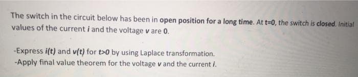 The switch in the circuit below has been in open position for a long time. At t-D0, the switch is closed. Initial
values of the current i and the voltage v are 0.
-Express i(t) and v(t) for t>0 by using Laplace transformation.
-Apply final value theorem for the voltage v and the current i.
