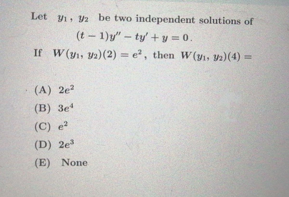 Let
Y1, Y2 be two independent solutions of
(t- 1)y" – ty' + y = 0.
If W(y1, Y2)(2) = e2, then W(y1, Y2)(4) =
%3D
(A) 2e?
(B) Зе4
(C) e?
(D) 2e3
(E) None
