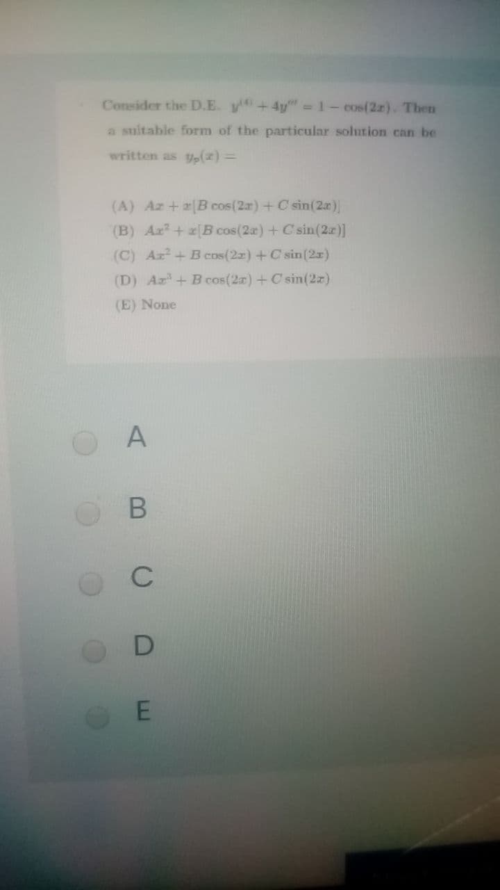 Consider the D.E. y+4y" = 1- cos(2r). Then
a suitable form of the particular solution can be
written as y,(z) =
(A) Az +[B cos(2r)+C sin(2r)
(B) Aa?+[B cos(2a) + C sin(2z)]
(C) Az+ B cos(2z) +C sin(2x)
(D) Ar+Bcos(2a)+ C sin(2z)
(E) None
C
