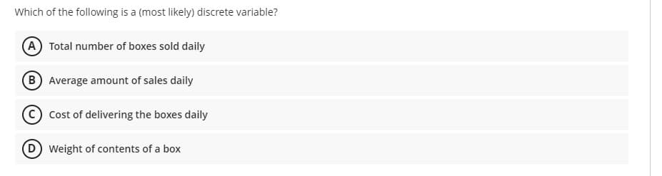 Which of the following is a (most likely) discrete variable?
A Total number of boxes sold daily
(B Average amount of sales daily
Cost of delivering the boxes daily
Weight of contents of a box
