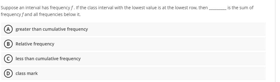 Suppose an interval has frequency f. If the class interval with the lowest value is at the lowest row, then
frequency f and all frequencies below it.
is the sum of
A greater than cumulative frequency
B Relative frequency
less than cumulative frequency
D class mark
