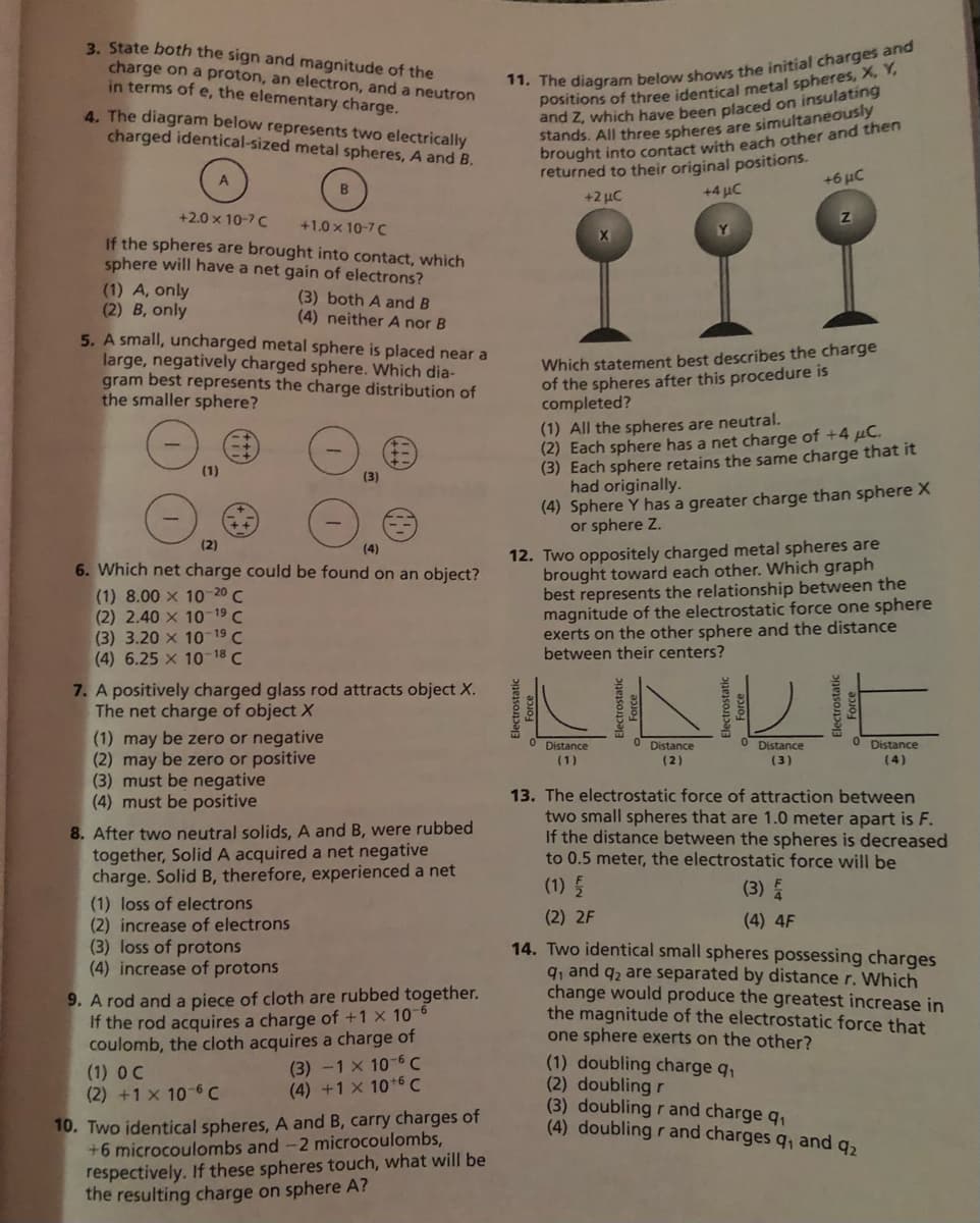 3. State both the sign and magnitude of the
charge on a proton, an electron, and a neutron
in terms of e, the elementary charge.
* The diagram below shows the initial charges and
positions of three identical metal spheres, X, Y,
and Z, which have been placed on insulating
stands. All three spheres are simultaneously
brought into contact with each other and then
returned to their original positions.
+4 με
4. The diagram below represents two electrically
charged identical-sized metal spheres, A and B.
+6 µC
+2 µC
+2.0 x 10-7 C
+1.0 x 10-7C
If the spheres are brought into contact, which
sphere will have a net gain of electrons?
(1) A, only
(2) B, only
5. A small, uncharged metal sphere is placed near a
large, negatively charged sphere. Which dia-
gram best represents the charge distribution of
the smaller sphere?
(3) both A and B
(4) neither A nor B
Which statement best describes the charge
of the spheres after this procedure is
completed?
(1) All the spheres are neutral.
(2) Each sphere has a net charge of +4 µC.
(3) Each sphere retains the same charge that it
had originally.
(4) Sphere Y has a greater charge than sphere X
or sphere Z.
(1)
12. Two oppositely charged metal spheres are
brought toward each other. Which graph
best represents the relationship between the
magnitude of the electrostatic force one sphere
exerts on the other sphere and the distance
between their centers?
(2)
(4)
6. Which net charge could be found on an object?
(1) 8.00 x 10-20 C
(2) 2.40 x 10-19 C
(3) 3.20 x 10-19 C
(4) 6.25 x 10-18 C
7. A positively charged glass rod attracts object X.
The net charge of object X
(1) may be zero or negative
(2) may be zero or positive
(3) must be negative
(4) must be positive
Distance
O Distance
Distance
Distance
(1)
(2)
(3)
(4)
8. After two neutral solids, A and B, were rubbed
together, Solid A acquired a net negative
charge. Solid B, therefore, experienced a net
13. The electrostatic force of attraction between
two small spheres that are 1.0 meter apart is F.
If the distance between the spheres is decreased
to 0.5 meter, the electrostatic force will be
(1) 5
(3) 5
(1) loss of electrons
(2) increase of electrons
(3) loss of protons
(4) increase of protons
(2) 2F
(4) 4F
9. A rod and a piece of cloth are rubbed together.
If the rod acquires a charge of +1 x 10
coulomb, the cloth acquires a charge of
(3) -1 x 10-6C
(4) +1 x 10+6 C
14. Two identical small spheres possessing charges
q, and q2 are separated by distance r. Which
change would produce the greatest increase in
the magnitude of the electrostatic force that
one sphere exerts on the other?
(1) doubling charge q,
(2) doubling r
(3) doubling r and charge q,
(4) doubling rand charges q, and q2
(1) O C
(2) +1 x 10-6 C
10. Two identical spheres, A and B, carry charges of
+6 microcoulombs and -2 microcoulombs,
respectively. If these spheres touch, what will be
the resulting charge on sphere A?
Force
Electrostatic
