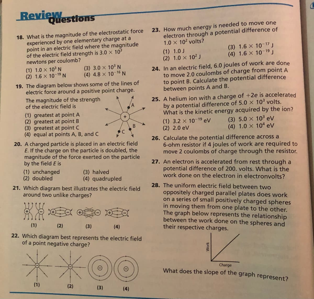 Review
Questions
23. How much energy is needed to move one
electron through a potential difference of
1.0 x 102 volts?
18. What is the magnitude of the electrostatic force
experienced by one elementary charge at a
point in an electric field where the magnitude
of the electric field strength is 3.0 x 103
newtons per coulomb?
(1) 1.0 J
(2) 1.0 x 102J
(3) 1.6 x 10-17 J
(4) 1.6 X 10 19 J
24. In an electric field, 6.0 joules of work are done
to move 2.0 coulombs of charge from point A
to point B. Calculate the potential difference
between points A and B.
(1) 1.0 x 103 N
(2) 1.6 x 10-19 N
(3) 3.0 x 103 N
(4) 4.8 x 10 16 N
19. The diagram below shows some of the lines of
electric force around a positive point charge.
The magnitude of the strength
of the electric field is
25. A helium ion with a charge of +2e is accelerated
by a potential difference of 5.0 × 10³ volts.
What is the kinetic energy acquired by the ion?
(1) 3.2 x 10-19 eV
(2) 2.0 eV
(1) greatest at point A
(2) greatest at point B
(3) greatest at point C
(4) equal at points A, B, and C
(3) 5.0 X 103 eV
(4) 1.0 x 104 eV
20. A charged particle is placed in an electric field
E. If the charge on the particle is doubled, the
magnitude of the force exerted on the particle
by the field E is
26. Calculate the potential difference across a
6-ohm resistor if 4 joules of work are required to
move 2 coulombs of charge through the resistor.
27. An electron is accelerated from rest through a
potential difference of 200. volts. What is the
work done on the electron in electronvolts?
(1) unchanged
(2) doubled
(3) halved
(4) quadrupled
28. The uniform electric field between two
21. Which diagram best illustrates the electric field
around two unlike charges?
oppositely charged parallel plates does work
on a series of small positively charged spheres
in moving them from one plate to the other.
The graph below represents the relationship
between the work done on the spheres and
their respective charges.
(1)
(2)
(3)
(4)
22. Which diagram best represents the electric field
of a point negative charge?
Charge
What does the slope of the graph represent?
(1)
(2)
(3)
(4)
Work
