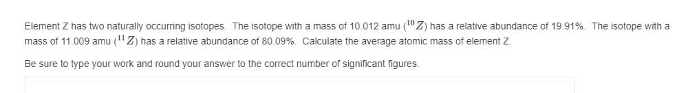 Element Z has two naturally occurring isotopes. The isotope with a mass of 10.012 amu (10 Z) has a relative abundance of 19.91%. The isotope with a
mass of 11.009 amu (11Z) has a relative abundance of 80.09%. Calculate the average atomic mass of element Z.
Be sure to type your work and round your answer to the correct number of significant figures.
