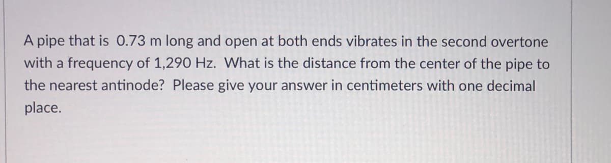 A pipe that is 0.73 m long and open at both ends vibrates in the second overtone
with a frequency of 1,290 Hz. What is the distance from the center of the pipe to
the nearest antinode? Please give your answer in centimeters with one decimal
place.
