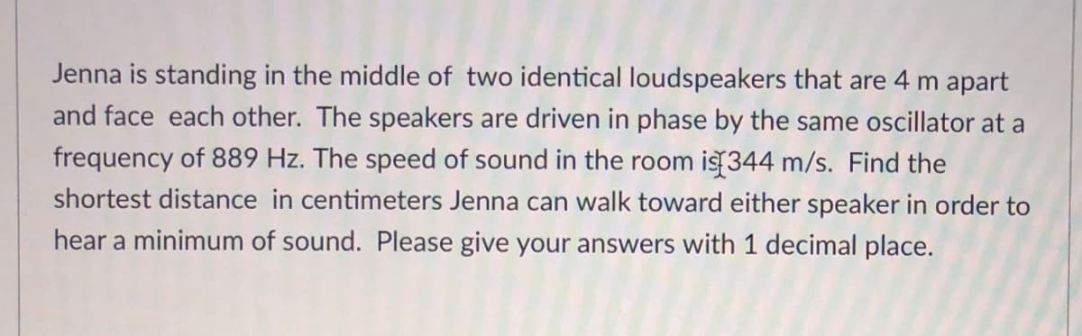 Jenna is standing in the middle of two identical loudspeakers that are 4 m apart
and face each other. The speakers are driven in phase by the same oscillator at a
frequency of 889 Hz. The speed of sound in the room is 344 m/s. Find the
shortest distance in centimeters Jenna can walk toward either speaker in order to
hear a minimum of sound. Please give your answers with 1 decimal place.
