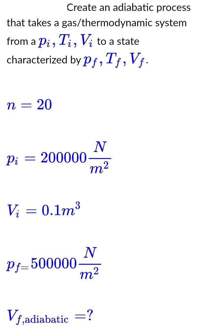 that takes a
from a Pi, Ti, Vi to a state
characterized by pf, Tƒ, Vf.
n =
=
Create an adiabatic process
gas/thermodynamic system
20
Pi = 200000
V₂ = 0.1m³
Pf=500000
N
m²
N
m²
Vf,adiabatic =?