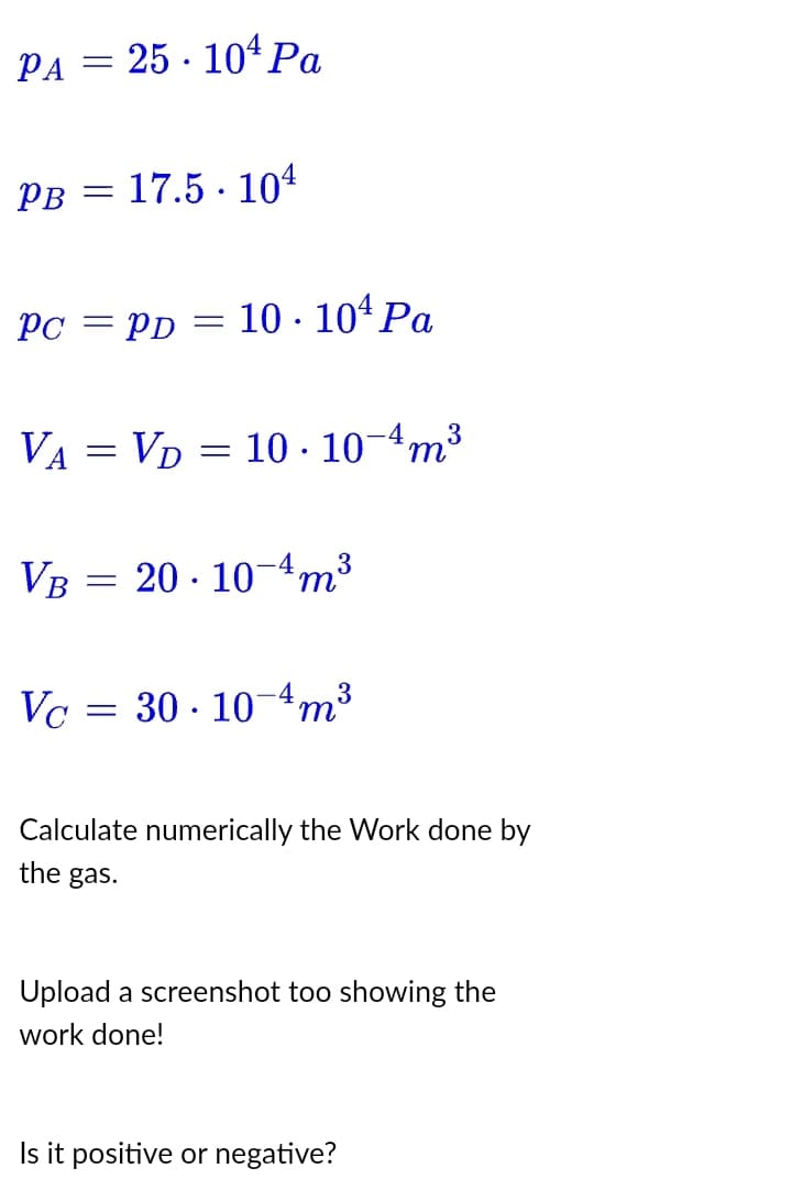 PA25104 Pa
PB
Pc =
=
17.5 104
VA VD 10-10-4m³
=
PD = 10.10¹ Pa
=
=
VB 20-10-4m³
3
Vc 30-10-4m³
3
Calculate numerically the Work done by
the gas.
Upload a screenshot too showing the
work done!
Is it positive or negative?