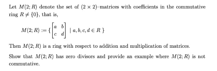 Let M(2; R) denote the set of (2 x 2)-matrices with coefficients in the commutative
ring R {0}, that is,
[ ]
M(2; R) := {
| a, b, c, d = R}
Then M (2; R) is a ring with respect to addition and multiplication of matrices.
Show that M(2; R) has zero divisors and provide an example where M(2; R) is not
commutative.