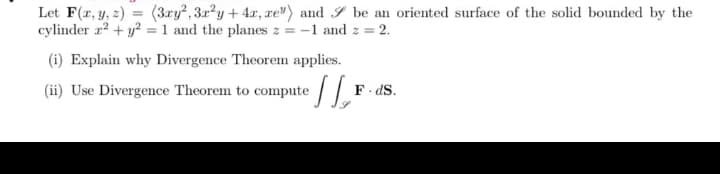 Let F(x, y, z) = (3ry², 3x²y + 4x, xe") and be an oriented surface of the solid bounded by the
cylinder z² + y² = 1 and the planes z = -1 and z = 2.
(i) Explain why Divergence Theorem applies.
(ii) Use Divergence Theorem to compute
[L, F
F. ds.