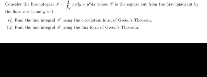 Consider the line integral I = rydy-y²dr where is the square cut from the first quadrant by
the lines a 1 and y = 1.
(i) Find the line integral
(ii) Find the line integral
using the circulation form of Green's Theorem.
using the flux form of Green's Theorem.