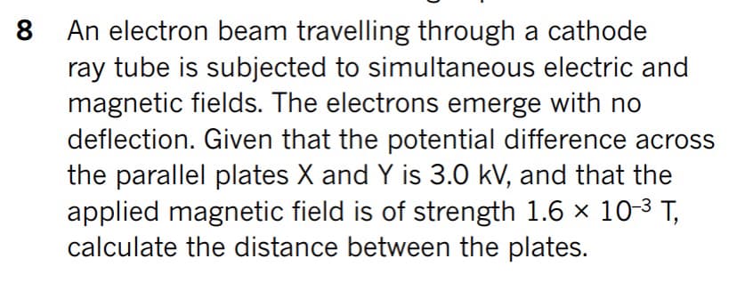 An electron beam travelling through a cathode
ray tube is subjected to simultaneous electric and
magnetic fields. The electrons emerge with no
deflection. Given that the potential difference across
the parallel plates X and Y is 3.0 kV, and that the
applied magnetic field is of strength 1.6 x 10-3 T,
calculate the distance between the plates.
8
