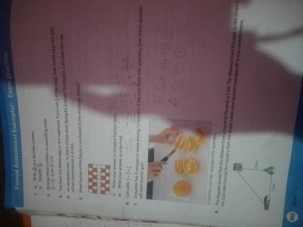 1.
302
Formal Assessment Exemplar: Exam practice
Write 500 as a decimal number.
a)
b) Simplify 24
2. Arrange these numbers in ascending order.
-1-2,193,15
3.
You have two dozen eggs in the cupboard. If you use of the eggs, how many eggs are left?
4. An aeroplane uses 16 200 & of fuel when flying for 6 hours 15 minutes. Calculate the rate
of fuel consumption in l/min.
5. What fraction of the blocks is unshaded in the rectangle below?
Write your answer in simplest fraction form.
a)
b) Write your answer as a decimal.
410
Calculate:++
5 km
34
6.
will each learner get?
7. A teacher has 9 oranges to share among 12 learners. If she cuts them into quarters, how many quarters
A teacher cuts her oranges into quarters.
8. This diagram shows that the distance from a house to the park is 2 km. The distance from the park to the shops is
km. Calculate how far the house is from the shops. Leave your answer rounded off to the nearest metre.
LL
2 km