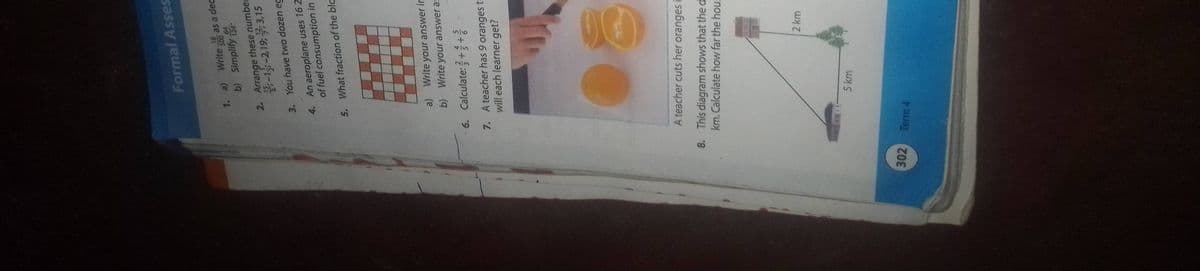 302
6.
7.
1. a)
3.
Formal Asses
2. Arrange these number
-1-2,19; 3,15
You have two dozen eg
An aeroplane uses 16 2
of fuel consumption in
5. What fraction of the bla
4.
18
Write 500
as a dec
64
b) Simplify 124
Term 4
a)
Write your answer in
b) Write your answer as
Calculate:++
A teacher has 9 oranges to
will each learner get?
A teacher cuts her oranges i
8. This diagram shows that the d
km. Calculate how far the hous
5 km
2 km