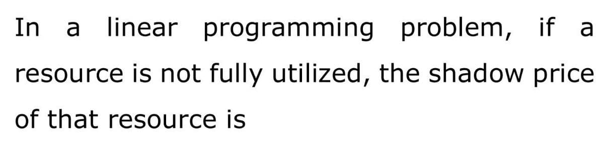 In
a
linear programming problem, if a
resource is not fully utilized, the shadow price
of that resource is
