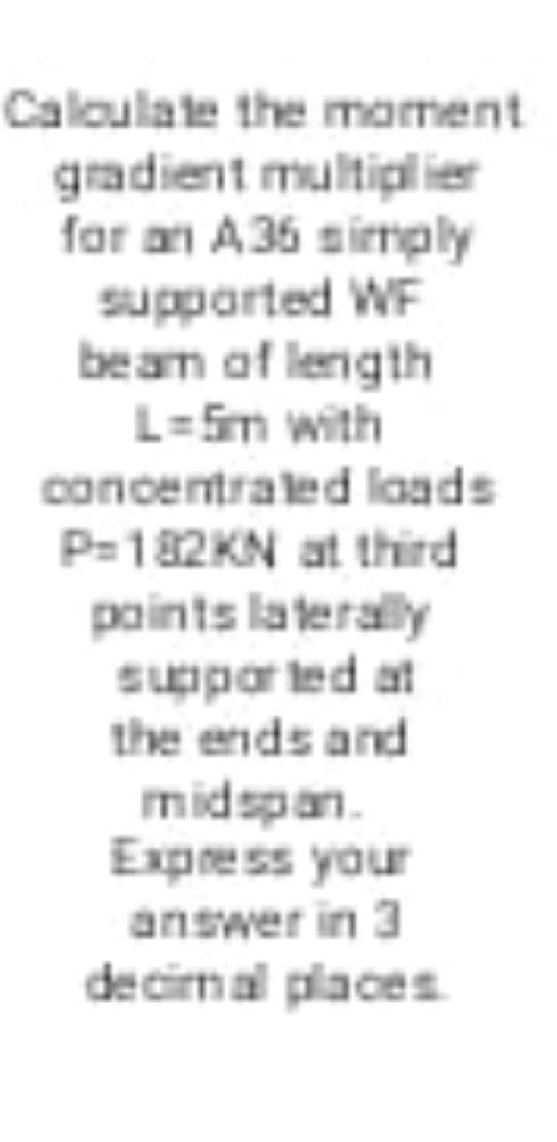 Caloulate the moment
gradient multipl ier
for an A36 simply
supparted WF
beam of length
L=Sm with
concentraled laads
P=182KN at third
paints laterally
suppor ted at
the ends and
midspan.
Express your
answer in 3
decirmal places
