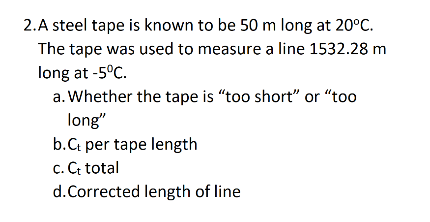 2.A steel tape is known to be 50 m long at 20°C.
The tape was used to measure a line 1532.28 m
long at -5°C.
a. Whether the tape is "too short" or "too
long"
b. Ct per tape length
c. Ct total
d. Corrected length of line