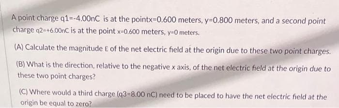 A point charge q1=-4.00nC is at the pointx=0.600 meters, y=0.800 meters, and a second point
charge q2=+6.00nC is at the point x=0.600 meters, y=0 meters.
(A) Calculate the magnitude E of the net electric field at the origin due to these two point charges.
(B) What is the direction, relative to the negative x axis, of the net electric field at the origin due to
these two point charges?
(C) Where would a third charge (q3-8.00 nC) need to be placed to have the net electric field at the
origin be equal to zero?