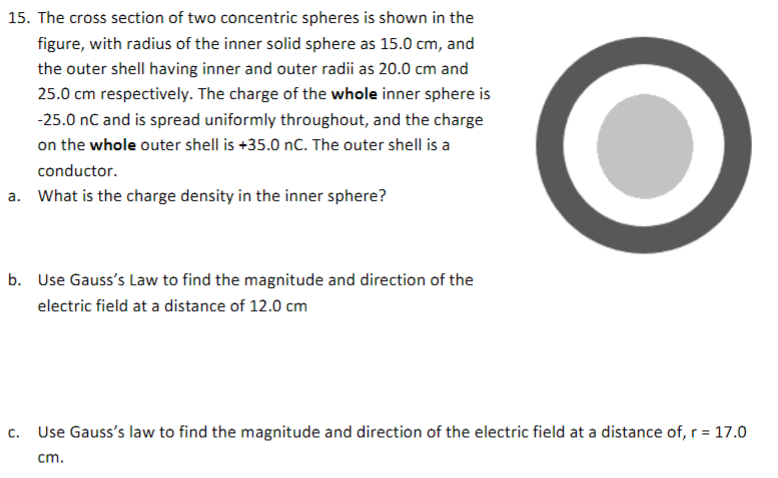 15. The cross section of two concentric spheres is shown in the
figure, with radius of the inner solid sphere as 15.0 cm, and
the outer shell having inner and outer radii as 20.0 cm and
25.0 cm respectively. The charge of the whole inner sphere is
-25.0 nC and is spread uniformly throughout, and the charge
on the whole outer shell is +35.0 nC. The outer shell is a
conductor.
a. What is the charge density in the inner sphere?
b. Use Gauss's Law to find the magnitude and direction of the
electric field at a distance of 12.0 cm
C. Use Gauss's law to find the magnitude and direction of the electric field at a distance of, r = 17.0
cm.