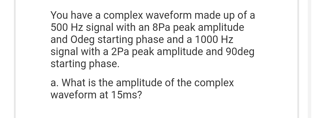 You have a complex waveform made up of a
500 Hz signal with an 8Pa peak amplitude
and Odeg starting phase and a 1000 Hz
signal with a 2Pa peak amplitude and 90deg
starting phase.
a. What is the amplitude of the complex
waveform at 15ms?