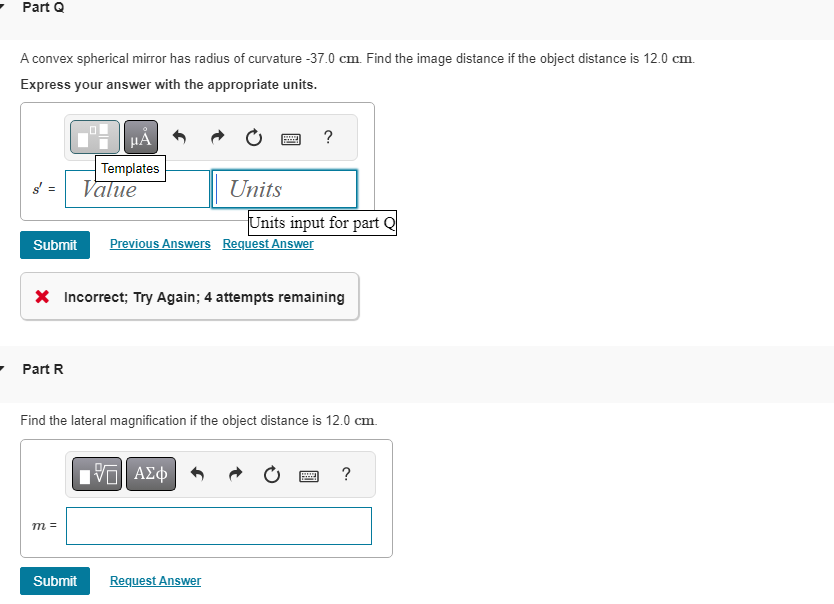 Part Q
A convex spherical mirror has radius of curvature -37.0 cm. Find the image distance if the object distance is 12.0 cm.
Express your answer with the appropriate units.
μÅ
Templates
Value
- Part R
Submit Previous Answers Request Answer
m =
www
Hey
Units
X Incorrect; Try Again; 4 attempts remaining
IVE ΑΣΦ
Submit Request Answer
Units input for part Q
Find the lateral magnification if the object distance is 12.0 cm.
?
1999
?
