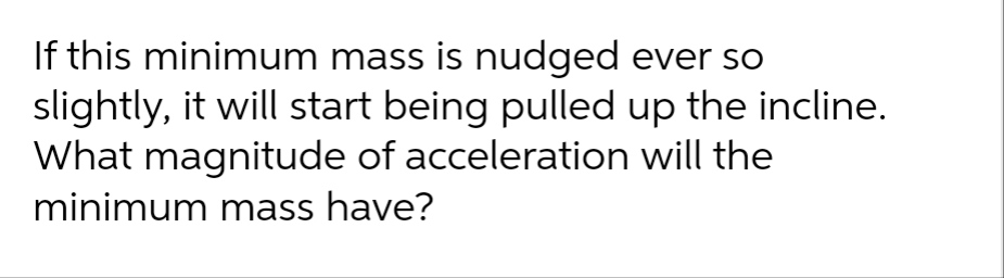 If this minimum mass is nudged ever so
slightly, it will start being pulled up the incline.
What magnitude of acceleration will the
minimum mass have?