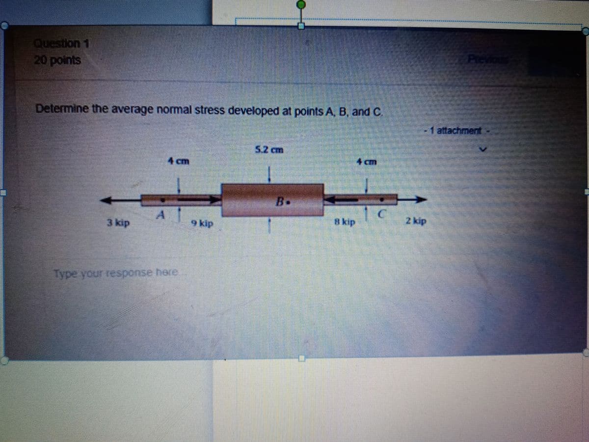 Question 1
Previous
20 points
Determine the average normal stress developed at points A, B, and C
1 attachment
5.2 cm
4 cm
4 cm
B.
3 kip
9 kip
a kip
2 kip
Type your response here
