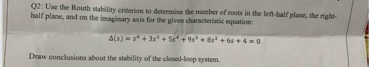 Q2: Use the Routh stability criterion to determine the number of roots in the left-half plane, the right-
half plane, and on the imaginary axis for the given characteristic equation:
A(s) = s6+ 3s5 + 5st + 9s3 + 8s?.
+ 6s + 4 0
Draw conclusions about the stability of the closed-loop system.
