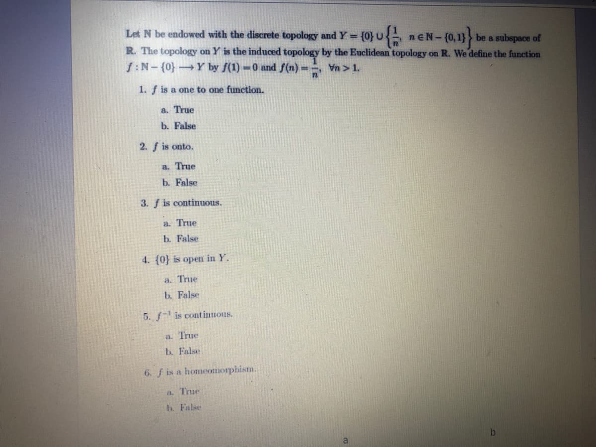 Let N be endowed with the discrete topology and Y = {0}U nEN- (0,1
%3D
be a subspace of
R. The topology on Y is the induced topology by the Euclidean topology on R. We define the function
f:N-(0}
Y by f(1)=0 and f(n) =
Vn > 1.
1. f is a one to one function.
a. True
b. False
2. f is onto.
a. True
b. False
3. f is continuous.
a. True
b. False
4. (0} is open in Y.
a. True
b. False
5. f is continuous.
a. True
b. False
6. f is a homeomorphism.
a. True
h. False
a
