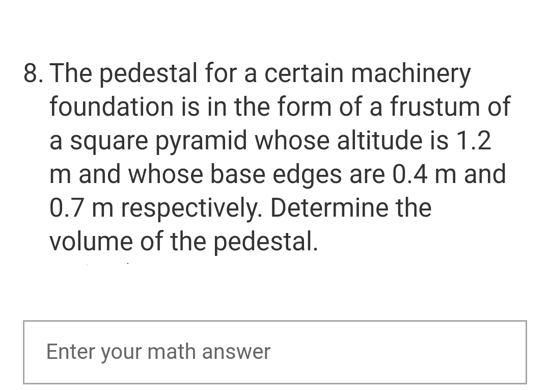 8. The pedestal for a certain machinery
foundation is in the form of a frustum of
a square pyramid whose altitude is 1.2
m and whose base edges are 0.4 m and
0.7 m respectively. Determine the
volume of the pedestal.
Enter your math answer