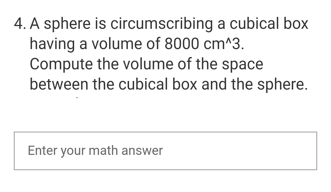 4. A sphere is circumscribing a cubical box
having a volume of 8000 cm^3.
Compute the volume of the space
between the cubical box and the sphere.
Enter your math answer