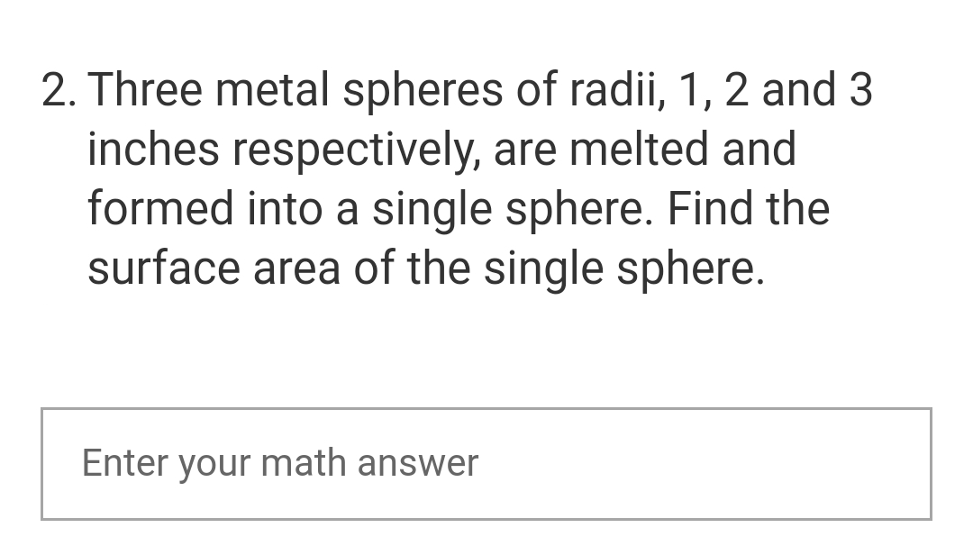 2. Three metal spheres of radii, 1, 2 and 3
inches respectively, are melted and
formed into a single sphere. Find the
surface area of the single sphere.
Enter your math answer