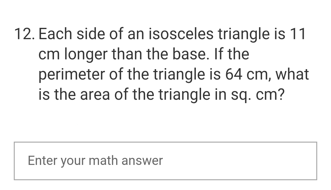 12. Each side of an isosceles triangle is 11
cm longer than the base. If the
perimeter of the triangle is 64 cm, what
is the area of the triangle in sq. cm?
Enter your math answer