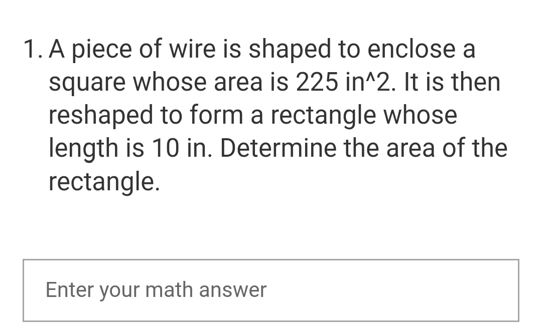 1. A piece of wire is shaped to enclose a
square whose area is 225 in^2. It is then
reshaped to form a rectangle whose
length is 10 in. Determine the area of the
rectangle.
Enter your math answer