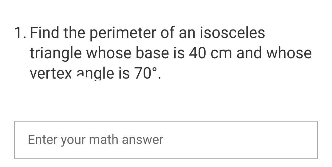 1. Find the perimeter of an isosceles
triangle whose base is 40 cm and whose
vertex angle is 70°.
Enter your math answer