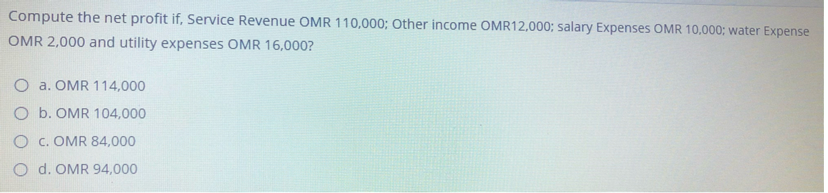 Compute the net profit if, Service Revenue OMR 110,000; Other income OMR12,000; salary Expenses OMR 10,000; water Expense
OMR 2,000 and utility expenses OMR 16,000?
a. OMR 114,000
Ob. OMR 104,000
c. OMR 84,000
Od. OMR 94,000