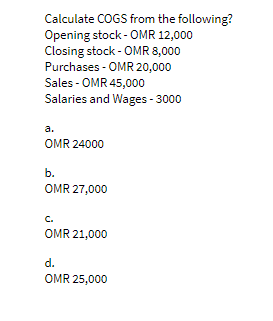 Calculate COGS from the following?
Opening stock - OMR 12,000
Closing stock - OMR 8,000
Purchases - OMR 20,000
Sales - OMR 45,000
Salaries and Wages - 3000
a.
OMR 24000
b.
OMR 27,000
C.
OMR 21,000
d.
OMR 25,000