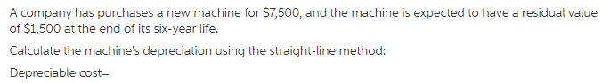 A company has purchases a new machine for $7,500, and the machine is expected to have a residual value
of $1,500 at the end of its six-year life.
Calculate the machine's depreciation using the straight-line method:
Depreciable cost=