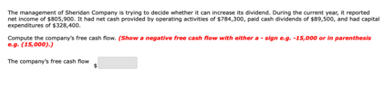 The management of Sheridan Company is trying to decide whether it can increase its dividend. During the current year, it reported
net income of $805,900. It had net cash provided by operating activities of $784,300, paid cash dividends of $89,500, and had capital
expenditures of $328,400.
Compute the company's free cash flow. (Show a negative free cash flow with either a-sign e.g. -15,000 or in parenthesis
e.g. (15,000).)
The company's free cash flow