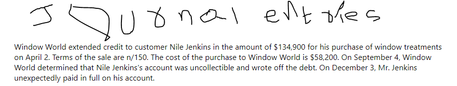 J
Qurnal entries
Window World extended credit to customer Nile Jenkins in the amount of $134,900 for his purchase of window treatments
on April 2. Terms of the sale are n/150. The cost of the purchase to Window World is $58,200. On September 4, Window
World determined that Nile Jenkins's account was uncollectible and wrote off the debt. On December 3, Mr. Jenkins
unexpectedly paid in full on his account.