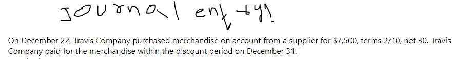 Journal entry?
On December 22, Travis Company purchased merchandise on account from a supplier for $7,500, terms 2/10, net 30. Travis
Company paid for the merchandise within the discount period on December 31.