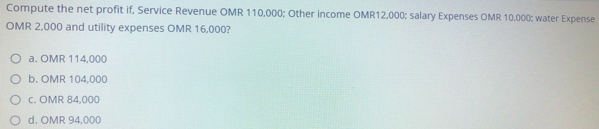 Compute the net profit if, Service Revenue OMR 110,000; Other income OMR12,000; salary Expenses OMR 10,000; water Expense
OMR 2,000 and utility expenses OMR 16,000?
O a. OMR 114,000
b. OMR 104,000
O c. OMR 84,000
d. OMR 94,000