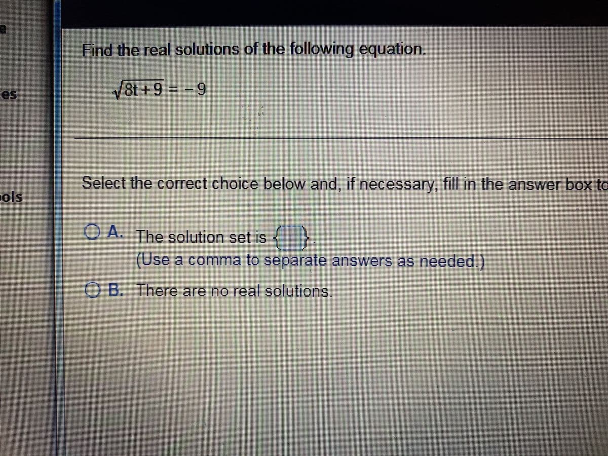 es
ols
N
Find the real solutions of the following equation.
√8t+9 = -9
Select the correct choice below and, if necessary, fill in the answer box to
OA. The solution set is
{}
(Use a comma to separate answers as needed.)
OB.
B. There are no real solutions.
V